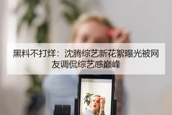黑料不打烊：沈腾综艺新花絮曝光被网友调侃综艺感巅峰